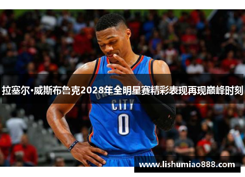 拉塞尔·威斯布鲁克2028年全明星赛精彩表现再现巅峰时刻