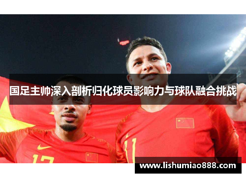 国足主帅深入剖析归化球员影响力与球队融合挑战