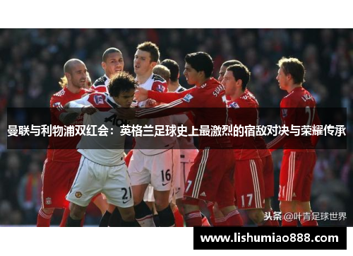 曼联与利物浦双红会：英格兰足球史上最激烈的宿敌对决与荣耀传承