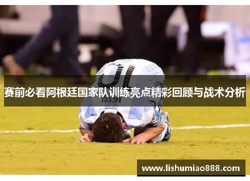 赛前必看阿根廷国家队训练亮点精彩回顾与战术分析 赛前必看阿根廷国家队训练亮点精彩回顾与战术分析